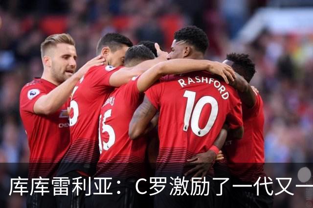 库库雷利亚：C罗激励了一代又一代的年轻人，和他对阵是一种荣幸